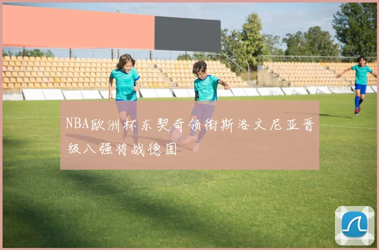 NBA欧洲杯东契奇领衔斯洛文尼亚晋级八强将战德国