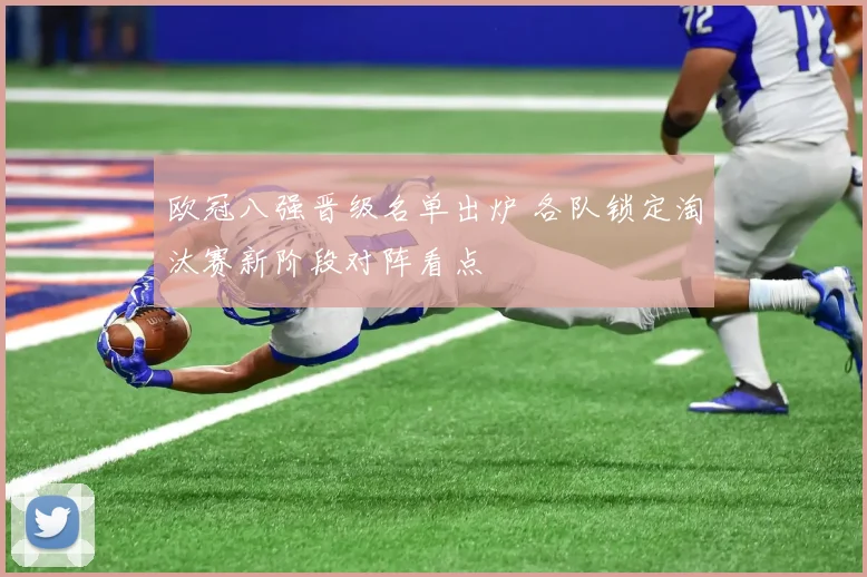 欧冠八强晋级名单出炉 各队锁定淘汰赛新阶段对阵看点