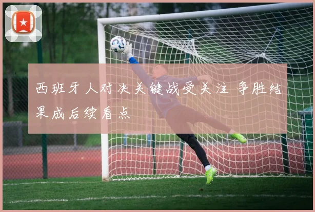 西班牙人对决关键战受关注 争胜结果成后续看点
