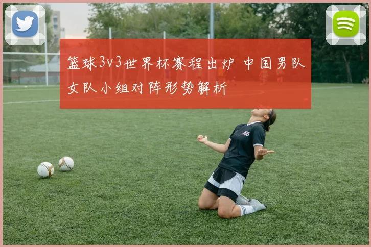 篮球3v3世界杯赛程出炉 中国男队女队小组对阵形势解析