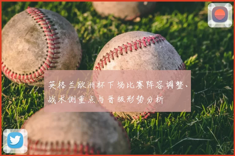 英格兰欧洲杯下场比赛阵容调整、战术侧重点与晋级形势分析