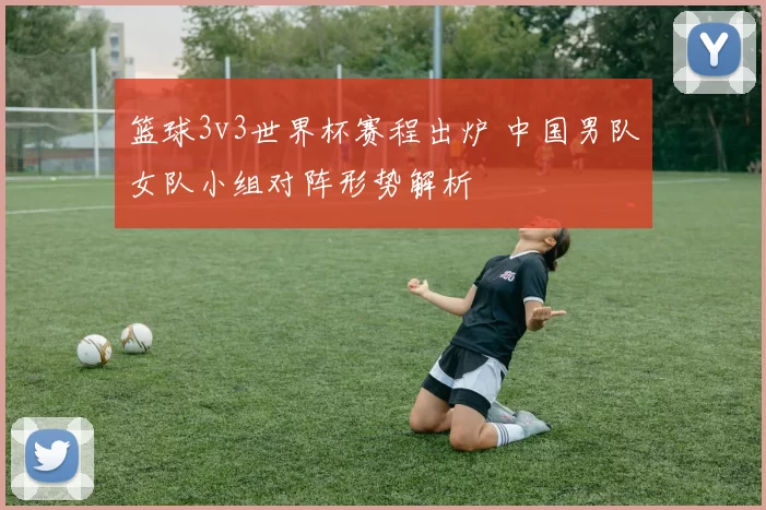 篮球3v3世界杯赛程出炉 中国男队女队小组对阵形势解析